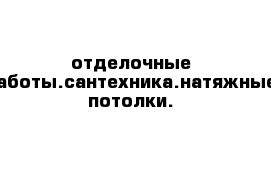 отделочные работы.сантехника.натяжные потолки.